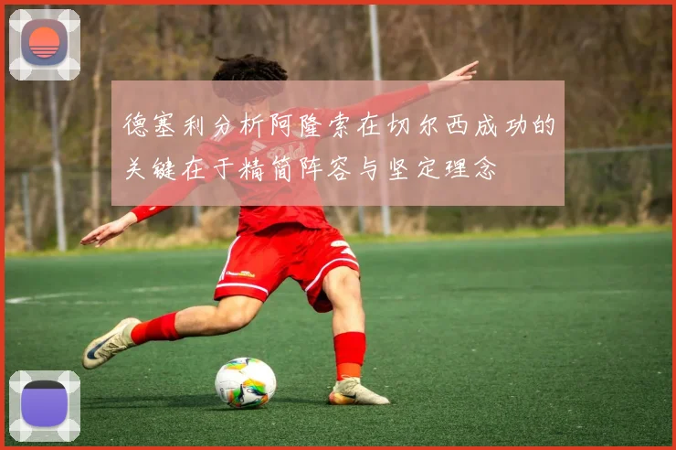 德塞利分析阿隆索在切尔西成功的关键在于精简阵容与坚定理念