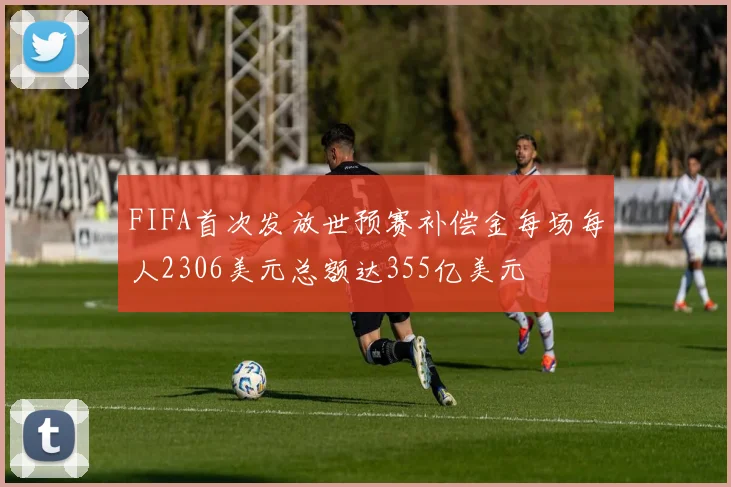 FIFA首次发放世预赛补偿金每场每人2306美元总额达355亿美元