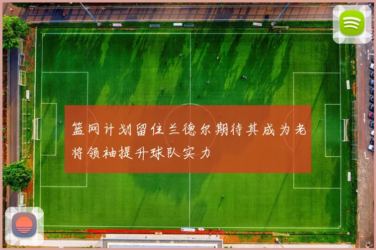 篮网计划留住兰德尔期待其成为老将领袖提升球队实力