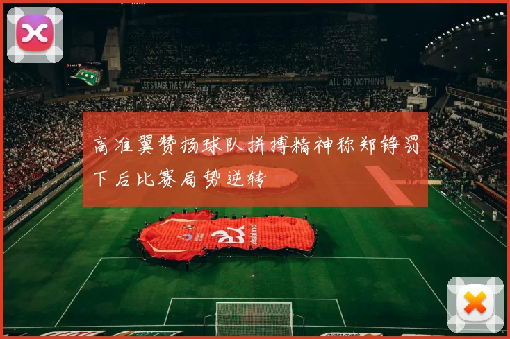 高准翼赞扬球队拼搏精神称郑铮罚下后比赛局势逆转