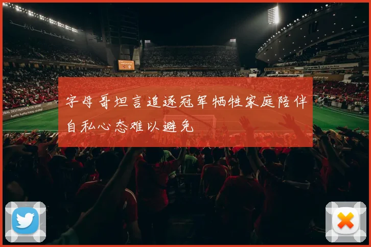 字母哥坦言追逐冠军牺牲家庭陪伴自私心态难以避免