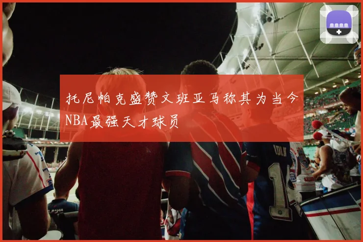托尼帕克盛赞文班亚马称其为当今NBA最强天才球员