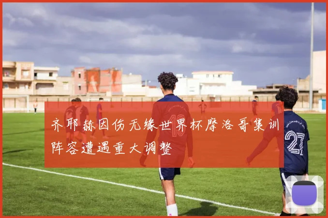 齐耶赫因伤无缘世界杯摩洛哥集训阵容遭遇重大调整