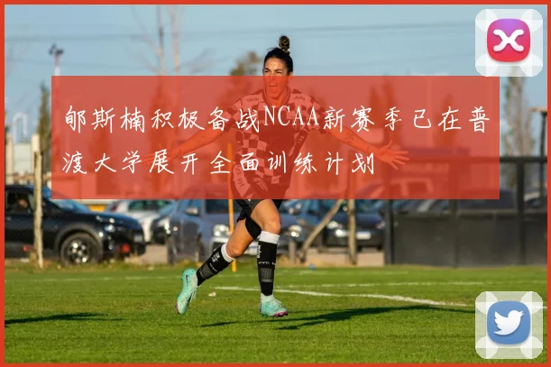 郇斯楠积极备战NCAA新赛季已在普渡大学展开全面训练计划