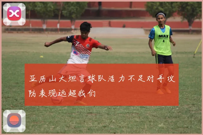 亚历山大坦言球队活力不足对手攻防表现远超我们
