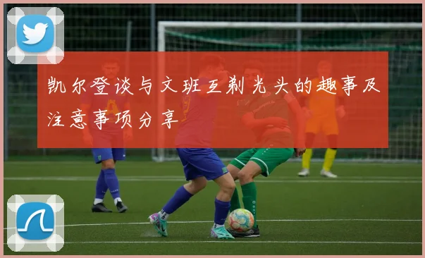 凯尔登谈与文班互剃光头的趣事及注意事项分享