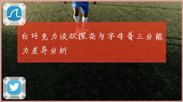 白巧克力谈双探花与字母哥三分能力差异分析