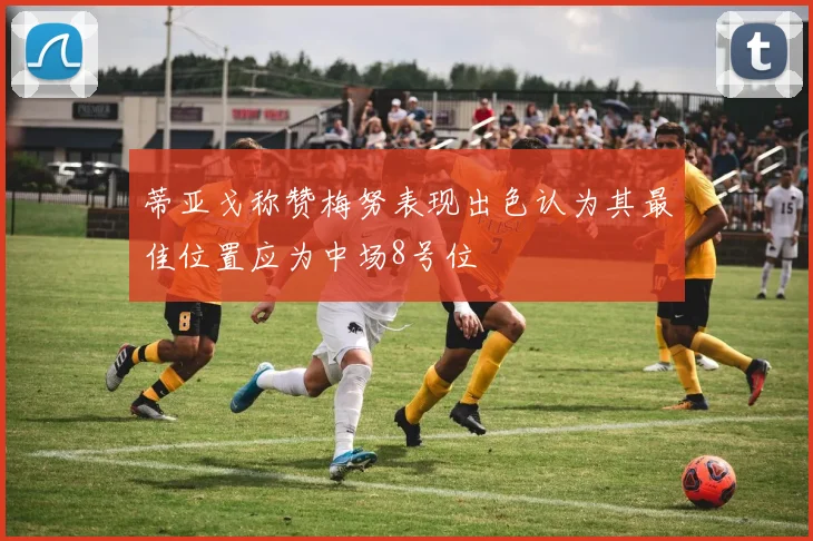 蒂亚戈称赞梅努表现出色认为其最佳位置应为中场8号位