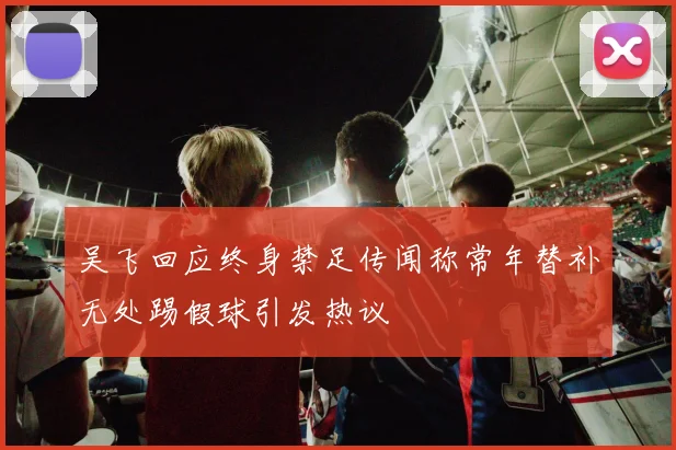 吴飞回应终身禁足传闻称常年替补无处踢假球引发热议