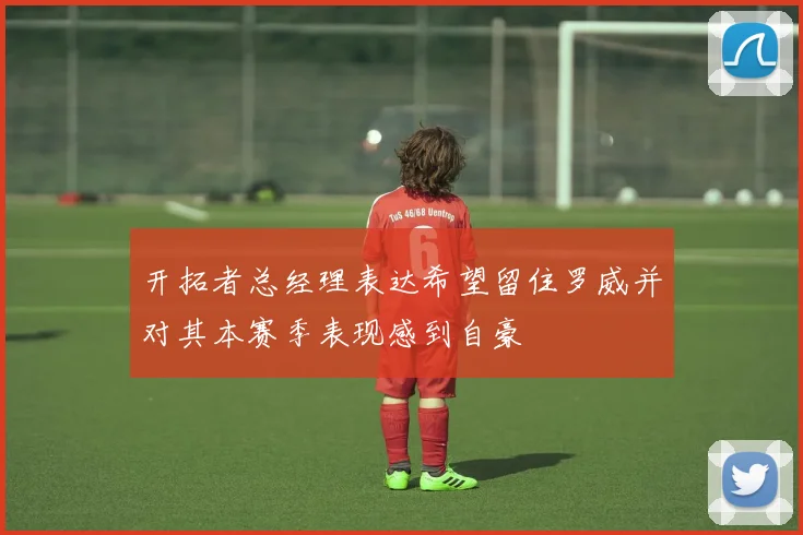 开拓者总经理表达希望留住罗威并对其本赛季表现感到自豪