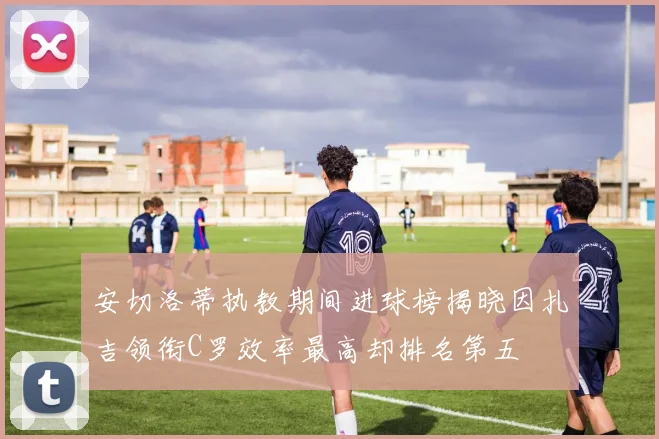 安切洛蒂执教期间进球榜揭晓因扎吉领衔C罗效率最高却排名第五