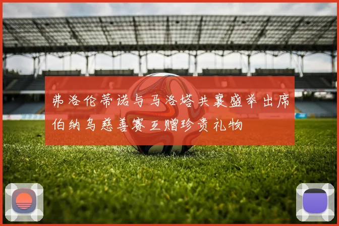 弗洛伦蒂诺与马洛塔共襄盛举出席伯纳乌慈善赛互赠珍贵礼物