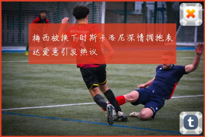 梅西被换下时斯卡洛尼深情拥抱表达爱意引发热议