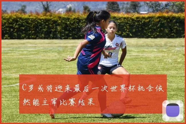 C罗或将迎来最后一次世界杯机会依然能主宰比赛结果