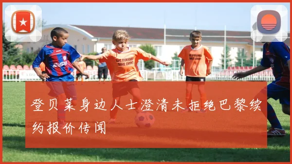登贝莱身边人士澄清未拒绝巴黎续约报价传闻