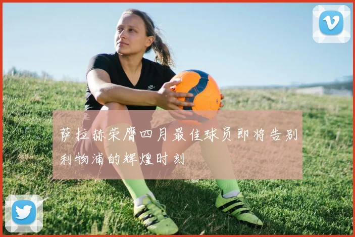 萨拉赫荣膺四月最佳球员即将告别利物浦的辉煌时刻